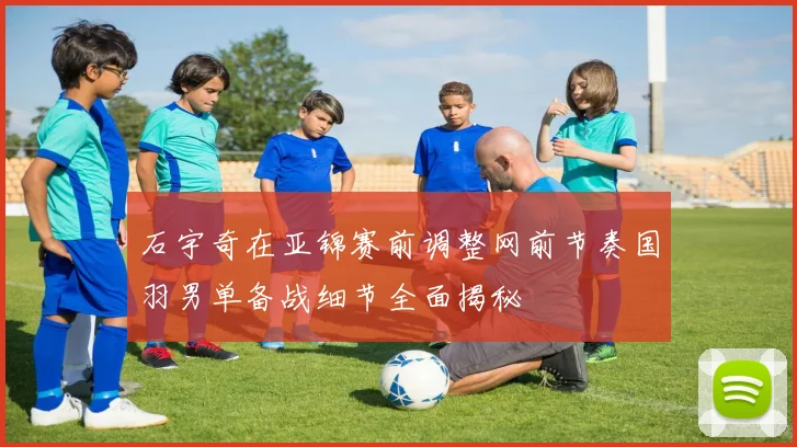 石宇奇在亚锦赛前调整网前节奏国羽男单备战细节全面揭秘
