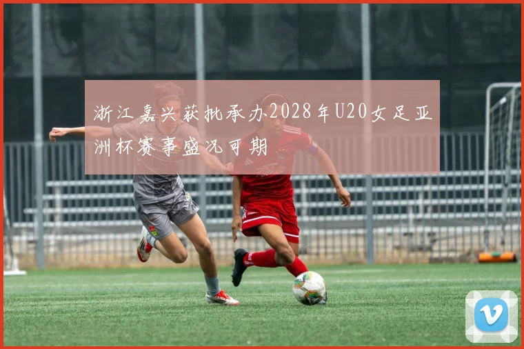 浙江嘉兴获批承办2028年U20女足亚洲杯赛事盛况可期