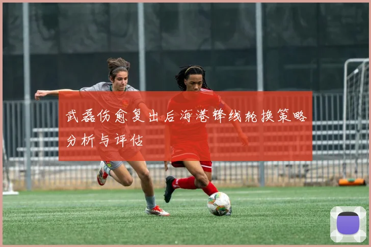 武磊伤愈复出后海港锋线轮换策略分析与评估