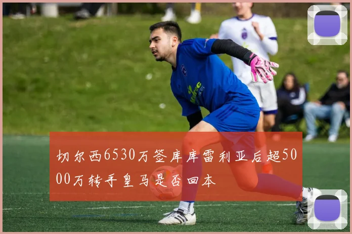 切尔西6530万签库库雷利亚后超5000万转手皇马是否回本