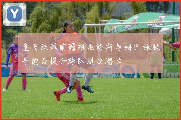皇马欧冠前瞻维尼修斯与姆巴佩联手能否提升球队进攻潜力