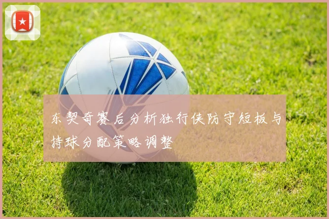 东契奇赛后分析独行侠防守短板与持球分配策略调整