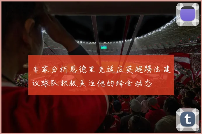 专家分析恩德里克适应英超踢法建议球队积极关注他的转会动态