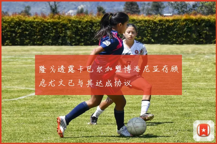 隆戈透露卡巴尔加盟博洛尼亚存顾虑尤文已与其达成协议
